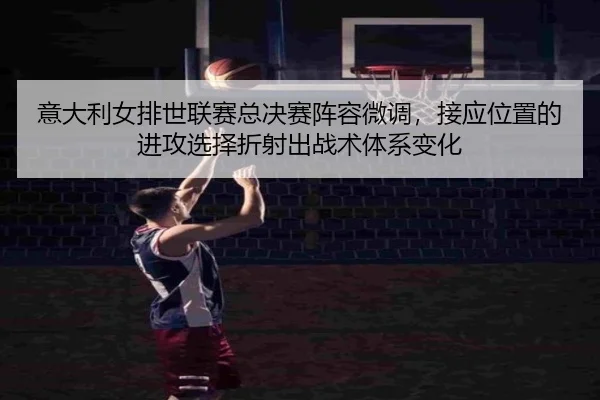 意大利女排世联赛总决赛阵容微调，接应位置的进攻选择折射出战术体系变化